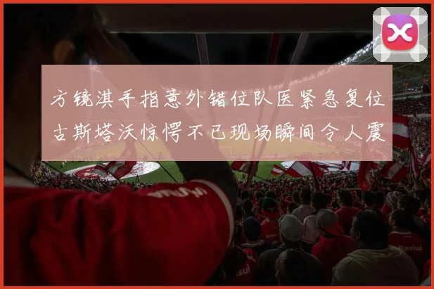 方镜淇手指意外错位队医紧急复位古斯塔沃惊愕不已现场瞬间令人震惊
