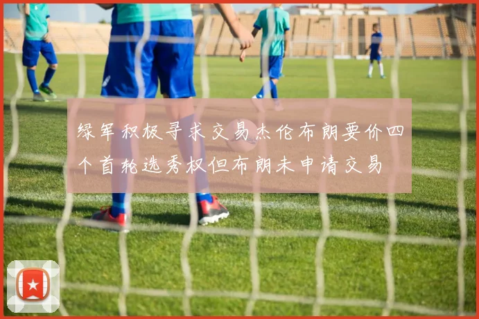 绿军积极寻求交易杰伦布朗要价四个首轮选秀权但布朗未申请交易