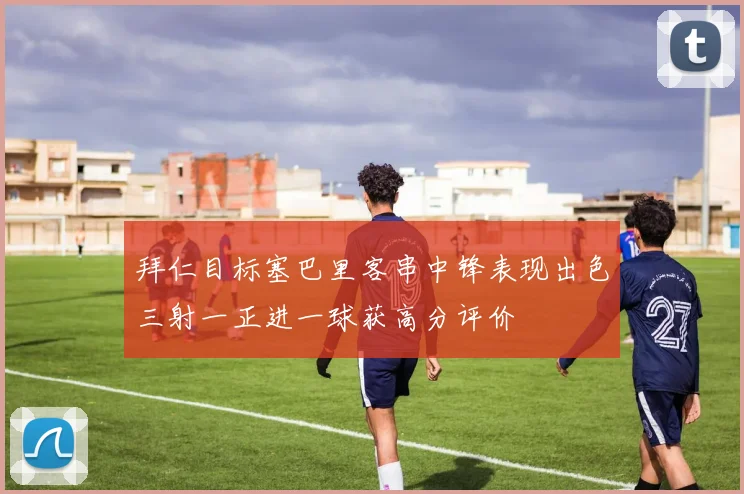 拜仁目标塞巴里客串中锋表现出色三射一正进一球获高分评价