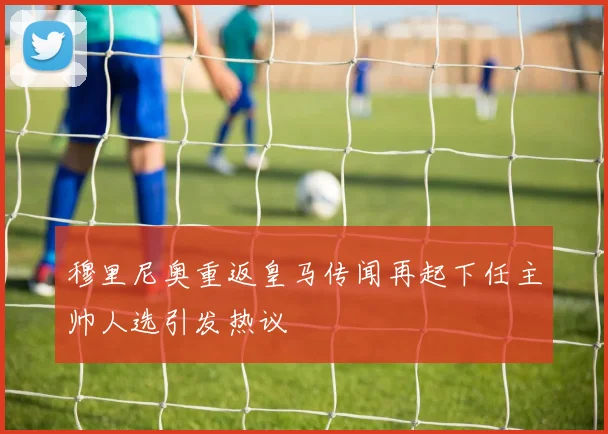 穆里尼奥重返皇马传闻再起下任主帅人选引发热议