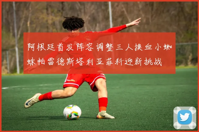 阿根廷首发阵容调整三人换血小蜘蛛帕雷德斯塔利亚菲科迎新挑战