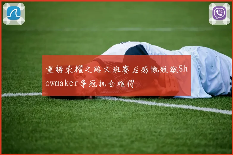 重铸荣耀之路文班赛后感慨致敬Showmaker争冠机会难得