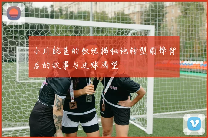 小川航基的教练揭秘他转型前锋背后的故事与进球渴望