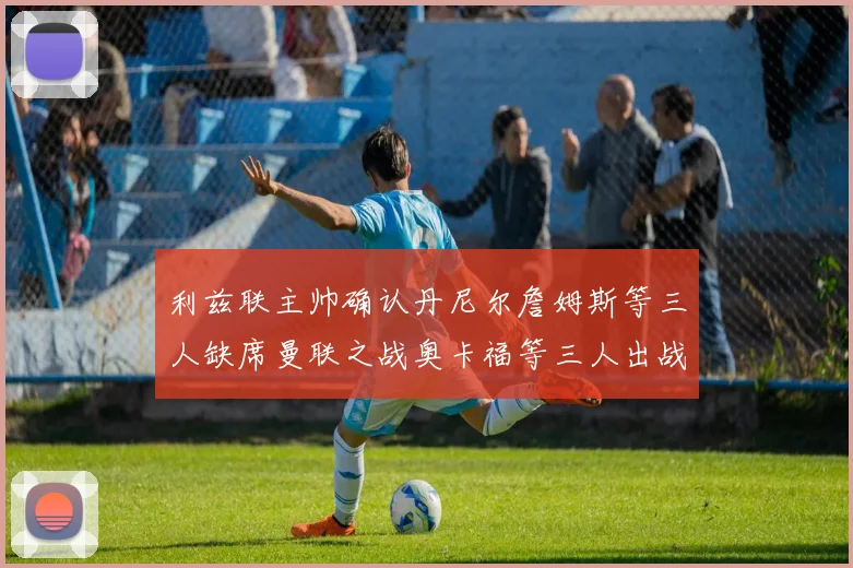 利兹联主帅确认丹尼尔詹姆斯等三人缺席曼联之战奥卡福等三人出战存疑