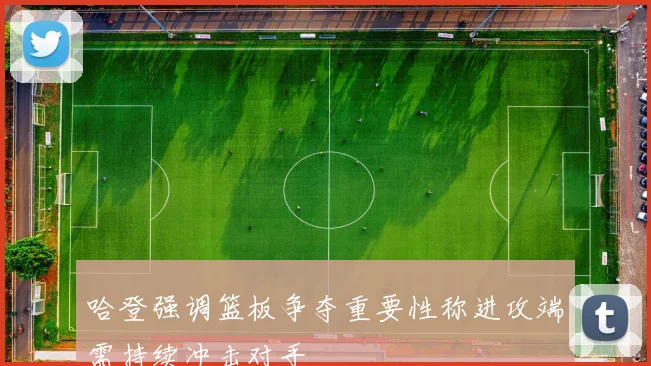 哈登强调篮板争夺重要性称进攻端需持续冲击对手