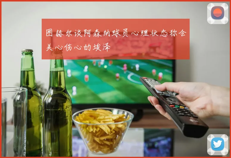 图赫尔谈阿森纳球员心理状态称会关心伤心的埃泽