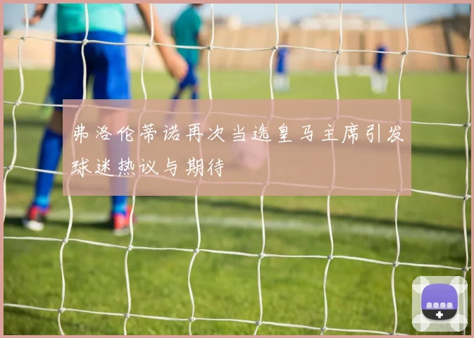 弗洛伦蒂诺再次当选皇马主席引发球迷热议与期待