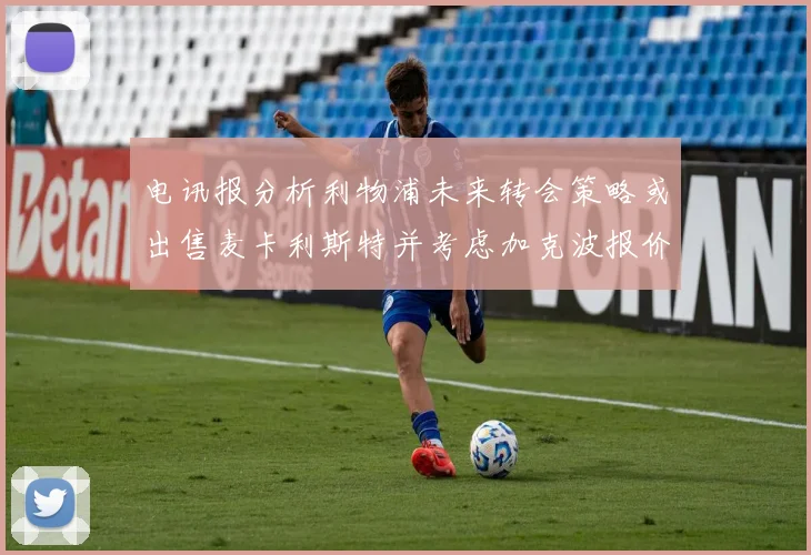 电讯报分析利物浦未来转会策略或出售麦卡利斯特并考虑加克波报价