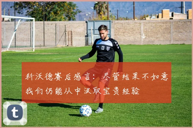 科沃德赛后感言:尽管结果不如意我们仍能从中汲取宝贵经验