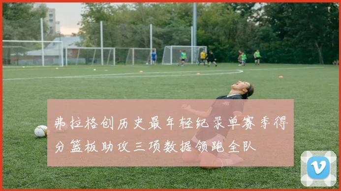 弗拉格创历史最年轻纪录单赛季得分篮板助攻三项数据领跑全队