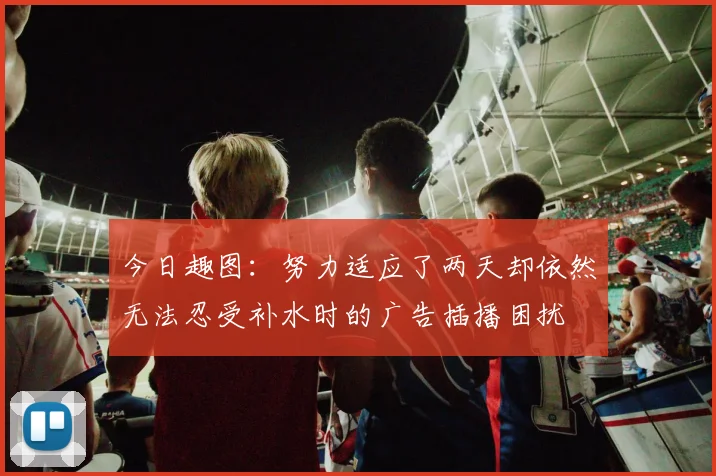 今日趣图：努力适应了两天却依然无法忍受补水时的广告插播困扰
