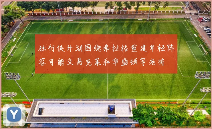 独行侠计划围绕弗拉格重建年轻阵容可能交易克莱和华盛顿等老将