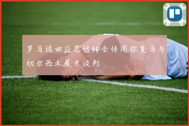 罗马诺回应恩佐转会传闻称皇马与切尔西未展开谈判
