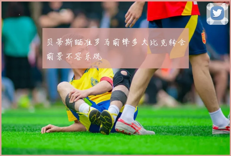 贝蒂斯瞄准罗马前锋多夫比克转会前景不容乐观