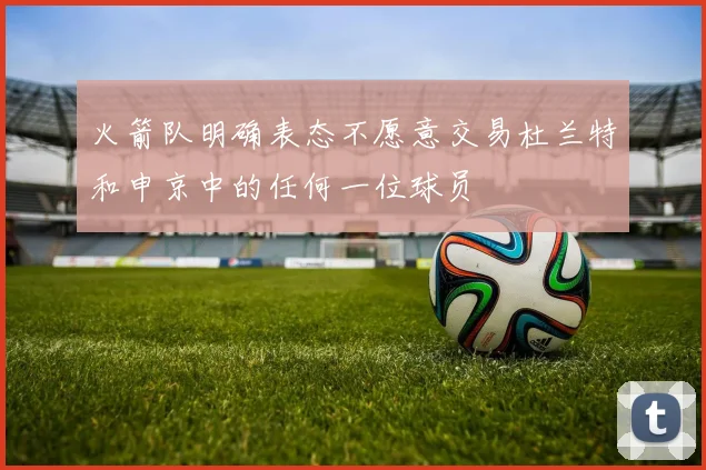 火箭队明确表态不愿意交易杜兰特和申京中的任何一位球员