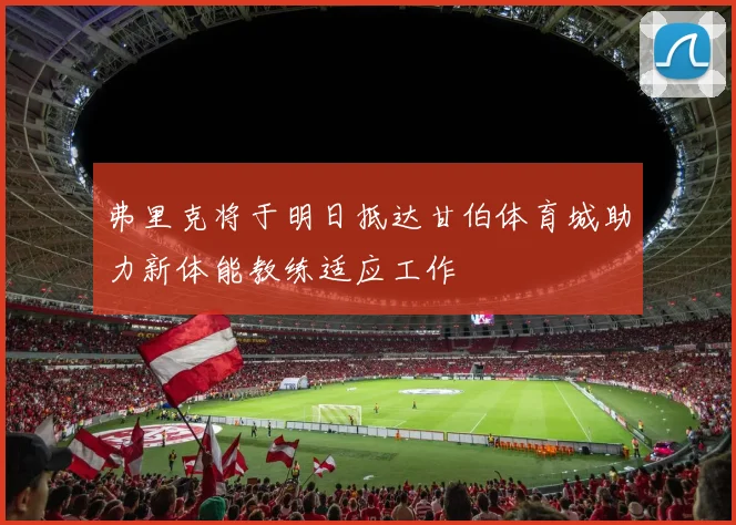 弗里克将于明日抵达甘伯体育城助力新体能教练适应工作