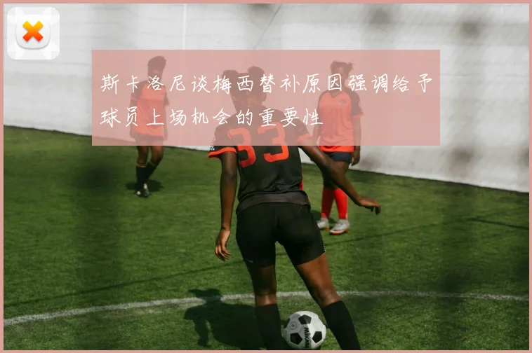 斯卡洛尼谈梅西替补原因强调给予球员上场机会的重要性