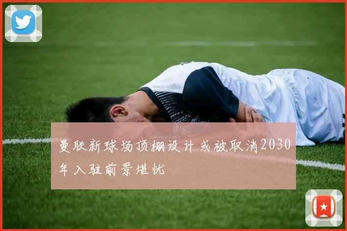 曼联新球场顶棚设计或被取消2030年入驻前景堪忧