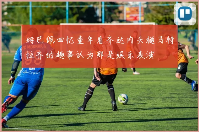 姆巴佩回忆童年看齐达内头槌马特拉齐的趣事认为那是娱乐表演