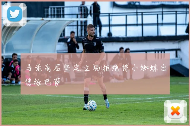 马竞高层坚定立场拒绝将小蜘蛛出售给巴萨
