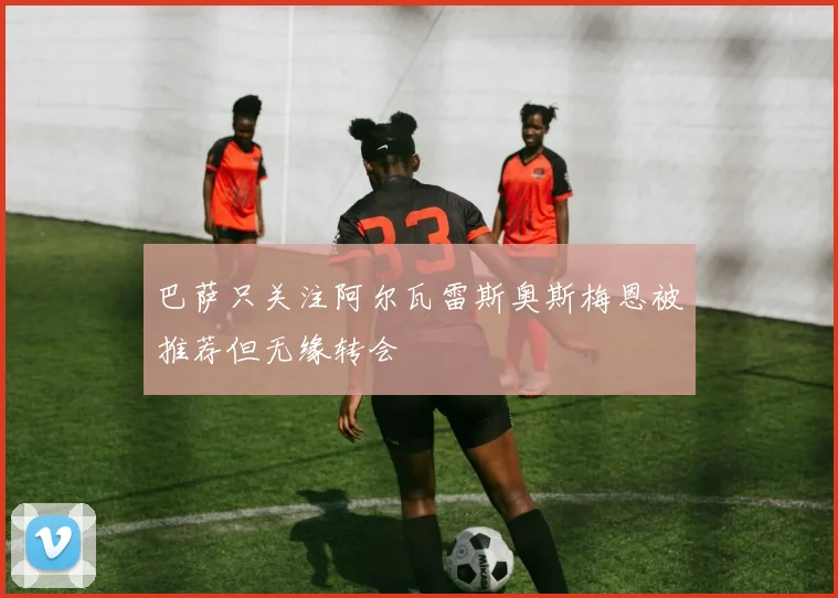巴萨只关注阿尔瓦雷斯奥斯梅恩被推荐但无缘转会