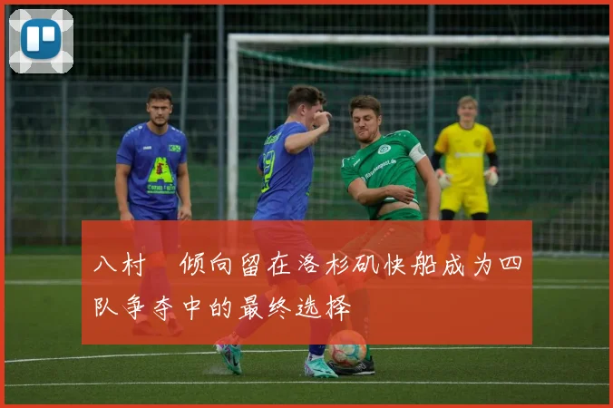 八村塁倾向留在洛杉矶快船成为四队争夺中的最终选择