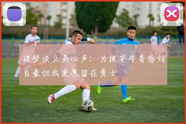 追梦谈交易心声：为换字母哥感到自豪但我更愿留在勇士