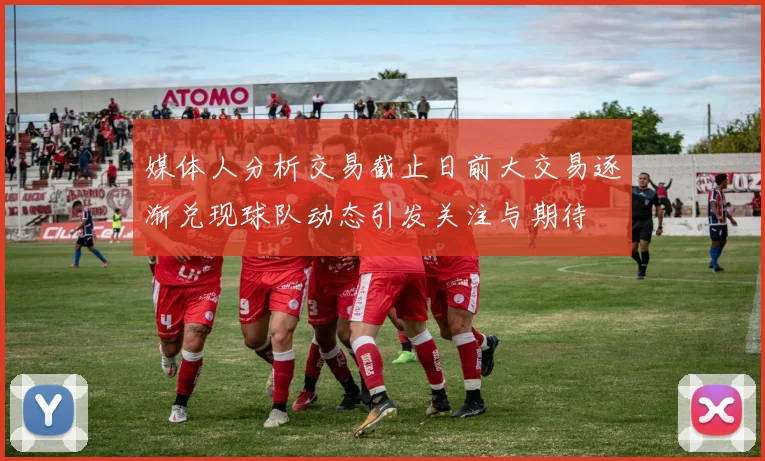 媒体人分析交易截止日前大交易逐渐兑现球队动态引发关注与期待
